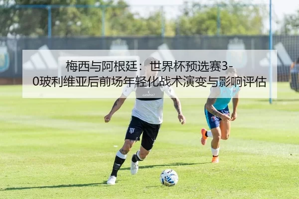 梅西与阿根廷：世界杯预选赛3-0玻利维亚后前场年轻化战术演变与影响评估