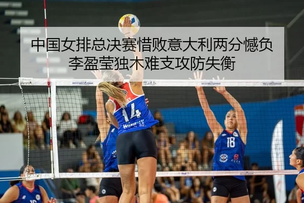 中国女排总决赛惜败意大利两分憾负 李盈莹独木难支攻防失衡